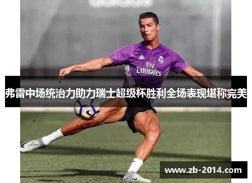 弗雷中场统治力助力瑞士超级杯胜利全场表现堪称完美